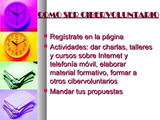 COMO SER CIBERVOLUNTARIO

    Regístrate en la página
    Actividades: dar charlas, talleres
     y cursos sobre Internet y
     telefonía móvil, elaborar
     material formativo, formar a
     otros cibervoluntarios
    Mandar tus propuestas
 