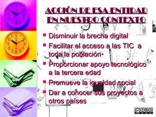 ACCIÓN DE ESA ENTIDAD
EN NUESTRO CONTEXTO
   Disminuir la brecha digital
   Facilitar el acceso a las TIC a
    toda la población
   Proporcionar apoyo tecnológico
    a la tercera edad
   Promueve la igualdad social
   Dar a conocer sus proyectos a
    otros países
 