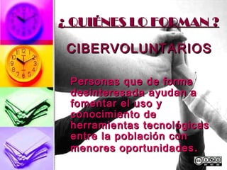 ¿ QUIÉNES LO FORMAN ?

 CIBERVOLUNTARIOS

 Personas que de forma
 desinteresada ayudan a
 fomentar el uso y
 conocimiento de
 herramientas tecnológicas
 entre la población con
 menores oportunidades .
 