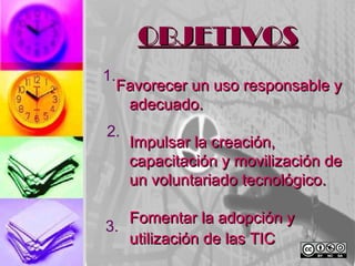 OBJETIVOS
1.
  Favorecer un uso responsable y
   adecuado.
2.
     Impulsar la creación,
     capacitación y movilización de
     un voluntariado tecnológico.

   Fomentar la adopción y
3.
   utilización de las TIC
 