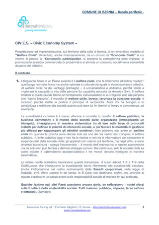 COMUNE	DI	ISERNIA	–	Bando	periferie	-	
	
Innovation Factory srl – Via Dante Alighieri, 13, Isernia – direzione@circuitosamex.net -
www.circuitosamex.net 	
	
3	
CIV.E.S. – Civic Economy System –
Progettazione ed implementazione, sul territorio della città di Isernia, di un innovativo modello di
“Welfare Civile” alimentato, anche finanziariamente, da un circuito di “Economia Civile” al cui
interno si pratica la “Community partecipation, si sostiene la competitività delle imprese, si
promuove lo scambio commerciale di prossimità e si stimola un consumo socialmente sostenibile
da parte dei cittadini.
Il contesto
1. Il traguardo finale di un Paese evoluto è il welfare civile, che fa riferimento all’antica “civitas”:
quel luogo non solo fisico ma anche valoriale e culturale nel quale si riconoscevano i cittadini.
«Il welfare civile ha dei vantaggi (Zamagni) -: è universalistico e abilitante, perché tende a
migliorare la capacità di vita delle persone (la capability evocata da Amartya Sen). Il welfare
totalista e quello plurale hanno un fondamento individualistico e si rivolgono solo alle persone
che “hanno bisogno”. Il modello di welfare civile, invece, favorisce la coesione sociale: è
inclusivo perché mette in pratica il principio di reciprocità. Aiuta chi ha bisogno e lo
sensibilizza a restituire alla società quanto può dare lui (in termini di tempo e competenze, ad
esempio)».
La sussidiarietà circolare è il passo ulteriore e consiste in questo: il settore pubblico, la
business community e il mondo della società civile organizzata (immaginiamo un
triangolo), interagiscono in maniera sistematica tra di loro sulla base di protocolli
stabiliti per definire le priorità di intervento sociale, e per trovare le modalità di gestione
più efficaci per raggiungere gli obiettivi condivisi». Non potremo mai avere un welfare
civile fin quando le priorità sono decise solo da uno dei tre vertici del triangolo: il settore
pubblico. «L'ente pubblico oggi o non ha le risorse o non ha le informazioni per conoscere le
esigenze reali della società civile: gli apparati non stanno sul territorio, ma negli uffici, e sono
diventati burocrazia - spiega l'economista -. Il mondo dell'impresa ha le risorse economiche
ma da solo non può farcela a definire strategie comuni. Dal canto suo, solo la società civile sa
come evitare il paternalismo assistenzialistico I tre mondi devono interagire in maniera
sistematica».
Le ultime novità normative favoriranno questa transizione. «I nuovi articoli 118 e 119 della
Costituzione che introducono la sussidiarietà fanno riferimento alla sussidiarietà circolare.
Anche l'introduzione nel nostro ordinamento delle Benefit corporation, nella legge di
Stabilità, avrà effetti positivi in tal senso: le B Corp non destinano profitti, ma proventi al
sociale e questo è un passo avanti sulla responsabilità sociale d'impresa fin qui praticata.
Qualche lezione agli altri Paesi possiamo ancora darla, se rafforziamo i nostri sforzi
sulla frontiera della sostenibilità sociale. Tutti insieme: pubblico, imprese, terzo settore
e cittadini». (Zamagni)
 