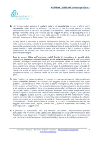 COMUNE	DI	ISERNIA	–	Bando	periferie	-	
	
Innovation Factory srl – Via Dante Alighieri, 13, Isernia – direzione@circuitosamex.net -
www.circuitosamex.net 	
	
4	
2. non si può parlare appieno di welfare civile e di sussidiarietà se non si afferra cos’è
l’economia civile. Infatti, la differenza tra l’approccio dell’economia politica e quello
dell’economia civile è tutta qui: nel concetto di sussidiarietà. Nella tradizione dell’economia
politica il mercato è lo spazio occupato solo da soggetti for profit, che perseguono, cioè, il
fine del profitto. Tutto ciò che è fuori dalla logica del profitto deve essere lasciato a altri
soggetti, tipicamente lo Stato oppure l’ente pubblico locale.
In altre parole la tradizione di pensiero dell’economia politica, che viene ancora insegnata
nelle nostre università, è quella di dicotomizzare la società: Stato e mercato. Il mercato è il
luogo della produzione della ricchezza e quindi la sua logica è quella del profitto. Lo stato è il
luogo idealtipico della redistribuzione; quello che non riesce a fare il mercato in chiave
redistributiva, lo affidiamo allo Stato che con la tassazione e le plurime politiche fiscali
provvede alla bisogna.
Qual è, invece, l’idea dell’economia civile? Quella di coinvolgere la società civile
organizzata, i soggetti portatori di cultura anche nella sfera economica. Nell’immaginario
popolare, una organizzazione non profit può solo ridistribuire valore, un valore prodotto da
altri, oppure può fare campagne di advocacy, per i diritti umani fondamentali, e così via.
L’associazionismo è inteso principalmente come luogo di socializzazione oppure di svago. In
generale a nessuno di coloro che provengono dagli studi di economia politica può venire in
mente che anche la società civile organizzata, (associazioni, fondazioni, imprese sociali,
cooperative sociali) può produrre valore sia pure con una logica diversa da quella del for
profit.
3. Nella Costituzione italiana si delinea la proposta, innovativa e stimolante, della sussidiarietà
come “circolarità virtuosa” tra iniziativa dei soggetti sociali e responsabilità dei poteri
pubblici. La sussidiarietà è infatti una forma di libertà “impegnativa” che comporta un “fare”
(e non soltanto un “dire”). Essa non si caratterizza come mera partecipazione alla discussione
e alla decisione sui problemi, bensì come apporto diretto alla individuazione e alla soluzione
dei problemi stessi. In questo senso è rilevante il tema della sussidiarietà, intesa come nuova
forma di organizzazione civile che vede al centro la responsabilità e l’agire in prima persona
di tutti i soggetti, pubblici e privati. La Costituzione italiana all’art. 118 sottolinea che “Stato,
regioni, province, città metropolitane e comuni favoriscono l’autonoma iniziativa dei cittadini,
singoli e associati, per lo svolgimento di attività di interesse generale, sulla base del principio
di sussidiarietà”. Questa norma affianca, dunque, al concetto di sussidiarietà verticale dei
soggetti istituzionali (stato, regioni, comuni, ecc.), quello di sussidiarietà orizzontale, che
coinvolge anche i soggetti civili;
4. Il principio di sussidiarietà nella sua versione “orizzontale”, espressamente previsto
dall’articolo 118 4° comma della Costituzione, costituisce uno dei pilastri fondamentali della
Repubblica: esso descrive un rinnovato modello del rapporto tra Stato e cives in direzione di
una valorizzazione dell’autonoma iniziativa dei cittadini, sia come singoli sia come associati,
 