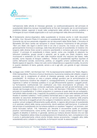 COMUNE	DI	ISERNIA	–	Bando	periferie	-	
	
Innovation Factory srl – Via Dante Alighieri, 13, Isernia – direzione@circuitosamex.net -
www.circuitosamex.net 	
	
5	
nell’esercizio delle attività di interesse generale. La costituzionalizzazione del principio di
sussidiarietà determina dunque inevitabilmente la fine del monopolio per le amministrazioni
pubbliche (statali, regionali o locali) nello svolgimento delle attività di servizio pubblico e
l’emergere di nuovi modelli organizzativi e di nuovi protagonisti nella sfera amministrativa;
5. Il fondamento storico-dogmatico della sussidiarietà si rinviene anche in molti documenti
pontifici. Con Giovanni Paolo II il principio di sussidiarietà diventa, per così dire, un motivo
ricorrente sia nel suo personale magistero sia nei documenti della Santa Sede. L’enciclica di
Benedetto XVI Deus caritas est ripropone in chiave moderna l’importanza di tale principio:
“Non uno Stato che regoli e domini tutto è ciò che ci occorre, ma invece uno Stato che
generosamente riconosca e sostenga, nella linea del principio di sussidiarietà, le iniziative che
sorgono dalle diverse forze sociali e uniscono spontaneità e vicinanza agli uomini bisognosi
d’aiuto”.  Il principio di sussidiaretà è inteso, quindi, come una modalità di relazione tra
istituzioni pubbliche, gruppi sociali e persone, per la quale uno Stato moderno deve
riconoscere e sostenere ciò che vale nelle iniziative sociali che nascono dal basso, nella
società, come risposta al bisogno collettivo. Parlare di sussidiarietà significa riportare al
centro dell’azione sociale, economica, politica, un soggetto umano caratterizzato da una
libertà capace di rapporto, inteso non solo come indipendenza e capacità di scelta, ma anche
in quanto desiderio di bene, gratuità, amore a sé e agli altri, più grande di ogni interesse
particolare.
6. La legge cost. 3/2001, nel riformare l’art. 118, ha espressamente stabilito che “Stato, Regioni,
Città metropolitane, Province e Comuni favoriscono l’autonoma iniziativa dei cittadini, singoli e
associati, per lo svolgimento di attività di interesse generale, sulla base del principio di
sussidiarietà”. Si introduce un vero e proprio obbligo giuridico per le amministrazioni di
favorire l’autonoma iniziativa dei cittadini e, conseguentemente, di evitare inutili e dannose
ingerenze in settori di interesse pubblico in cui già efficacemente operano i soggetti privati.
La formulazione costituzionale non costituisce una mera enunciazione di principio, ma
acquisisce inevitabilmente un contenuto realmente cogente per tutti gli enti territoriali; come
rilevato dal Consiglio di Stato ( C.d. St. sez. Cons. Atti Normativi 1794/2002 e 1354/2002), il
principio di sussidiarietà è “il criterio propulsivo in coerenza al quale deve da ora svilupparsi,
nell’ambito della società civile, il rapporto tra pubblico e privato anche nella realizzazione delle
finalità di carattere collettivo”; l’ente pubblico territoriale deve in ogni caso valutare, prima di
decidere se assumere direttamente o meno un servizio pubblico, la presenza nella propria
area di riferimento di soggetti privati che svolgano il medesimo servizio: in caso affermativo e,
qualora i privati svolgano efficacemente quella attività, in ragione del principio di sussidiarietà
e di razionale utilizzo delle risorse economiche, dovrà astenersi dall’intervenire. Il contenuto
del principio di sussidiarietà non ha tuttavia soltanto un carattere “negativo”; al contrario, così
come formulato nell’art. 118, l’elemento più rilevante è sicuramente quello di carattere
positivo: l’amministrazione, come scritto, deve favorire: in cosa consta questo favor è oggi
oggetto di dibattito in dottrina; in generale, sembra pur tuttavia doversi ritenere che con tale
termine, il legislatore abbia inteso la predisposizione di infrastrutture, beni, competenze e (ma
il punto è particolarmente critico) anche limitate risorse economiche. I soggetti attivi della
sussidiarietà sono i cittadini e, soprattutto, le formazioni sociali: le associazioni di
 
