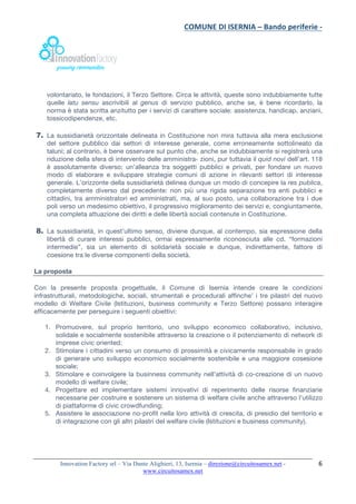 COMUNE	DI	ISERNIA	–	Bando	periferie	-	
	
Innovation Factory srl – Via Dante Alighieri, 13, Isernia – direzione@circuitosamex.net -
www.circuitosamex.net 	
	
6	
volontariato, le fondazioni, il Terzo Settore. Circa le attività, queste sono indubbiamente tutte
quelle latu sensu ascrivibili al genus di servizio pubblico, anche se, è bene ricordarlo, la
norma è stata scritta anzitutto per i servizi di carattere sociale: assistenza, handicap, anziani,
tossicodipendenze, etc.
7. La sussidiarietà orizzontale delineata in Costituzione non mira tuttavia alla mera esclusione
del settore pubblico dai settori di interesse generale, come erroneamente sottolineato da
taluni; al contrario, è bene osservare sul punto che, anche se indubbiamente si registrerà una
riduzione della sfera di intervento delle amministra- zioni, pur tuttavia il quid novi dell’art. 118
è assolutamente diverso: un’alleanza tra soggetti pubblici e privati, per fondare un nuovo
modo di elaborare e sviluppare strategie comuni di azione in rilevanti settori di interesse
generale. L’orizzonte della sussidiarietà delinea dunque un modo di concepire la res publica,
completamente diverso dal precedente: non più una rigida separazione tra enti pubblici e
cittadini, tra amministratori ed amministrati, ma, al suo posto, una collaborazione tra i due
poli verso un medesimo obiettivo, il progressivo miglioramento dei servizi e, congiuntamente,
una completa attuazione dei diritti e delle libertà sociali contenute in Costituzione.
8. La sussidiarietà, in quest’ultimo senso, diviene dunque, al contempo, sia espressione della
libertà di curare interessi pubblici, ormai espressamente riconosciuta alle cd. “formazioni
intermedie”, sia un elemento di solidarietà sociale e dunque, indirettamente, fattore di
coesione tra le diverse componenti della società.
La proposta
Con la presente proposta progettuale, il Comune di Isernia intende creare le condizioni
infrastrutturali, metodologiche, sociali, strumentali e procedurali affinche’ i tre pilastri del nuovo
modello di Welfare Civile (Istituzioni, business community e Terzo Settore) possano interagire
efficacemente per perseguire i seguenti obiettivi:
1. Promuovere, sul proprio territorio, uno sviluppo economico collaborativo, inclusivo,
solidale e socialmente sostenibile attraverso la creazione o il potenziamento di network di
imprese civic oriented;
2. Stimolare i cittadini verso un consumo di prossimità e civicamente responsabile in grado
di generare uno sviluppo economico socialmente sostenibile e una maggiore cosesione
sociale;
3. Stimolare e coinvolgere la businness community nell’attività di co-creazione di un nuovo
modello di welfare civile;
4. Progettare ed implementare sistemi innovativi di reperimento delle risorse finanziarie
necessarie per costruire e sostenere un sistema di welfare civile anche attraverso l’utilizzo
di piattaforme di civic crowdfunding;
5. Assistere le associazione no-profit nella loro attività di crescita, di presidio del territorio e
di integrazione con gli altri pilastri del welfare civile (Istituzioni e business community).
 