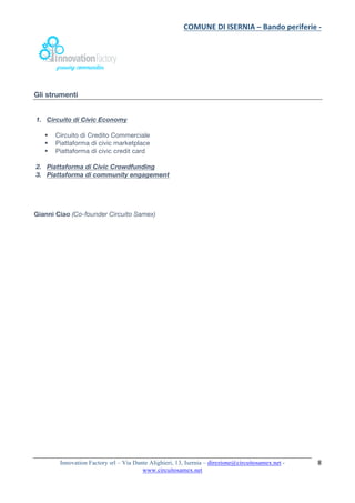 COMUNE	DI	ISERNIA	–	Bando	periferie	-	
	
Innovation Factory srl – Via Dante Alighieri, 13, Isernia – direzione@circuitosamex.net -
www.circuitosamex.net 	
	
8	
Gli strumenti
1. Circuito di Civic Economy
§ Circuito di Credito Commerciale
§ Piattaforma di civic marketplace
§ Piattaforma di civic credit card
2. Piattaforma di Civic Crowdfunding
3. Piattaforma di community engagement
Gianni Ciao (Co-founder Circuito Samex)
 