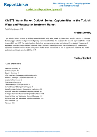 Find Industry reports, Company profiles
ReportLinker                                                                                                   and Market Statistics
                                             >> Get this Report Now by email!



CIVETS Water Market Outlook Series: Opportunities in the Turkish
Water and Wastewater Treatment Market
Published on January 2012

                                                                                                                             Report Summary

This research service provides an analysis of various aspects of the water market in Turkey, which is one of the CIVETS countries
that are pegged to be the next generation of growing economies after BRIC. The analysis in this research is provided for the period
between 2009 and 2017. The market has been divided into two segments'municipal and industrial. An analysis of the water and
wastewater treatment market has been presented in each segment. The study highlights the current situation of the water and
wastewater treatment market in Turkey, analyses the market drivers and restraints as well as opportunities and trends that market
participants are likely to face from 2012 to 2017.




                                                                                                                              Table of Content

TABLE OF CONTENTS


Executive Summary 5
Market Overview 10
Country Overview 17
Total Water and Wastewater Treatment Market -
External Challenges: Drivers and Restraints 39
Legislative Framework 52
Forecast and Trends 54
Demand Analysis'Municipal Sector 71
Market Share and Competitive Analysis 78
Mega Trends and Industry Convergence Implications 90
Municipal Water and Wastewater Segment'Overview 97
Municipal Water and Wastewater Segment'Breakdown 103
Industrial Water and Wastewater Segment'Overview 118
Industrial Water and Wastewater Segment'Breakdown 124
The Last Word 137
Appendix 140




CIVETS Water Market Outlook Series: Opportunities in the Turkish Water and Wastewater Treatment Market (From Slideshare)                  Page 1/3
 