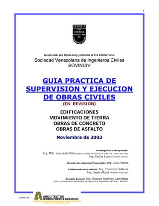 1

Auspiciado por DataLaing y donada la 1ra Edición a la:

Sociedad Venezolana de Ingenieros Civiles
SOVINCIV

GUIA PRACTICA DE
SUPERVISION Y EJECUCION
DE OBRAS CIVILES
(EN REVISION)

EDIFICACIONES
MOVIMIENTO DE TIERRA
OBRAS DE CONCRETO
OBRAS DE ASFALTO
Noviembre de 2003

Ing. MSc. Leonardo Mata

Investigación y Recopilación:
(Pdte. Fundador de SOVINCIV- Pdte. del Grupo DataLaing)

Ing. Carlos Luna (Consultor privado)

Revisión de redacción/Preparación:

Ing. Luis Febres

Colaboración en la edición:

Ing. Francisco Salazar
Ing. Jesús Alcalá (Profesor de la UDO)

Revisión General:

Ing. Ricardo Ramírez Castellano

(Pdte. de la Asociación Venezolana de Inspección y Supervisión de Obras - AVIDISO)

Cortesia de :

 