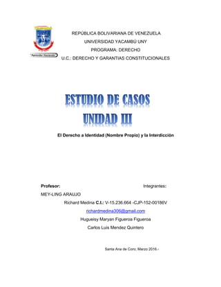 REPÚBLICA BOLIVARIANA DE VENEZUELA
UNIVERSIDAD YACAMBÚ UNY
PROGRAMA: DERECHO
U.C.: DERECHO Y GARANTIAS CONSTITUCIONALES
El Derecho a Identidad (Nombre Propio) y la Interdicción
Profesor: Integrantes:
MEY-LING ARAUJO
Richard Medina C.I.: V-15.236.664 -CJP-152-00186V
richardmedina306@gmail.com
Hugueisy Maryan Figueroa Figueroa
Carlos Luis Mendez Quintero
Santa Ana de Coro; Marzo 2016.-
 