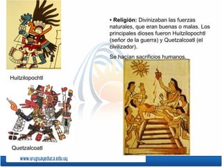• Religión: Divinizaban las fuerzas
                 naturales, que eran buenas o malas. Los
                 principales dioses fueron Huitzilopochtl
                 (señor de la guerra) y Quetzalcoatl (el
                 civilizador).
                 Se hacían sacrificios humanos.


Huitzilopochtl




Quetzalcoatl
 