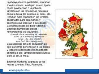 Los Mayas fueron politeístas, adoraban
a varios dioses, la religión estuvo ligada
con la prosperidad o la pobreza,
también con los fenómenos naturales
como la lluvia, los eclipses, el calor, etc.
Rendían culto especial en los templos
construidos para ceremonias y
sacrificios que ofrecían a sus dioses.
Existieron dioses del bien y del mal.
Entre los numerosos dioses
nombraremos los siguientes:
   Itzammá: De la sabiduría y del calendario
       Chac. De la divinidad y de la lluvia
          Hunab – Ku. Dios creador
         Ah – Puch: Dios de la muerte
Esta sociedad tenía la convicción de
que las tierras pertenecían a los dioses
y todas las actividades las realizaban
en torno a ello, también rendían culto al
cielo, al sol, al maíz.

Entre las ciudades sagradas de los
mayas cuentan: Tikal, Palenque.
 