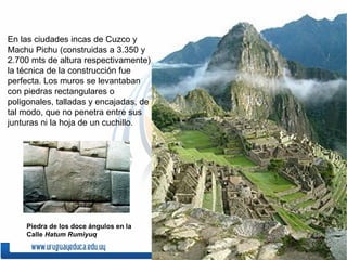 En las ciudades incas de Cuzco y
Machu Pichu (construidas a 3.350 y
2.700 mts de altura respectivamente),
la técnica de la construcción fue
perfecta. Los muros se levantaban
con piedras rectangulares o
poligonales, talladas y encajadas, de
tal modo, que no penetra entre sus
junturas ni la hoja de un cuchillo.




    Piedra de los doce ángulos en la
    Calle Hatum Rumiyuq
 