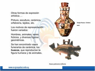 Otras formas de expresión
artística….
Pintura, escultura, cerámica,
orfebrería, tejidos, etc.                                   Vasija Huaco. Cultura

                                                            wari.
Los motivos de representación
fueron variados:
Hombres, animales, seres
ficticios, y diversas figuras
geométricas.
Se han encontrado vasos
funerarios de cerámica, los
huacos, que reproducían la
figura humana y de animales.



                                Huaco polícromo ictiforme
 