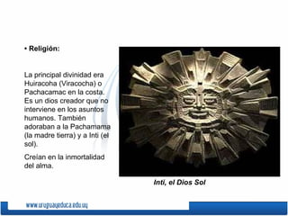 • Religión:


La principal divinidad era
Huiracoha (Viracocha) o
Pachacamac en la costa.
Es un dios creador que no
interviene en los asuntos
humanos. También
adoraban a la Pachamama
(la madre tierra) y a Inti (el
sol).
Creían en la inmortalidad
del alma.

                                 Inti, el Dios Sol
 