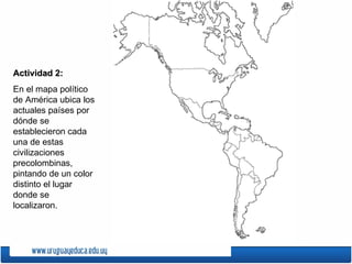 Actividad 2:
En el mapa político
de América ubica los
actuales países por
dónde se
establecieron cada
una de estas
civilizaciones
precolombinas,
pintando de un color
distinto el lugar
donde se
localizaron.
 