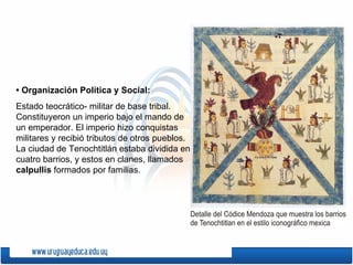 • Organización Política y Social:
Estado teocrático- militar de base tribal.
Constituyeron un imperio bajo el mando de
un emperador. El imperio hizo conquistas
militares y recibió tributos de otros pueblos.
La ciudad de Tenochtitlán estaba dividida en
cuatro barrios, y estos en clanes, llamados
calpullis formados por familias.
 
