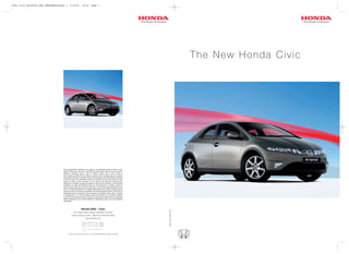 8421 Civic Brochure FULL BROCHURE:Layout 1      4/12/07            14:10          Page 1




                                                                                                                                                        The New Honda Civic




                                      These specification details do not apply to any particular product which is sup-
                                      plied or offered for sale. The manufacturers reserve the right to vary their speci-
                                      fications, including colours, with or without notice and at such times in
                                      such manner as they think fit. Major as well as minor changes may be involved.
                                      Every effort, however, is made to ensure the accuracy of the particulars contained
                                      in this brochure. This publication shall not constitute in any circumstances what-
                                      soever an offer by the Company to any person. All sales are made by the
                                      Distributor or Dealer concerned subject to and with the benefit of the standard
                                      Conditions of Sale and Warranty given by the Distributor or Dealer, copies of
                                      which may be obtained from him on request. This publicity material applies to the
                                      UK only Trade Descriptions Act (1968). Whilst efforts are made to ensure specifi-
                                      cation accuracy, brochures are prepared and printed several months in advance of
                                      distribution and consequently cannot always immediately reflect either changes
                                      in specification or in some isolated cases the provision of a particular feature.
                                      Customers are always advised to discuss specification details with the supplying
                                      Dealer especially if your model selection is dependent upon one of the features
                                      advertised.




                                                                 Honda (UK) - Cars
                                                                                                                                Issue Date: Sept 2005




                                                     470 London Road, Slough, Berkshire, SL3 8QY
                                                  Honda Contact Centre - Telephone: 0845 200 8000
                                                                         www.honda.co.uk




                                             A division of Honda Motor Europe Ltd. No. 857969 Registered in England and Wales
 