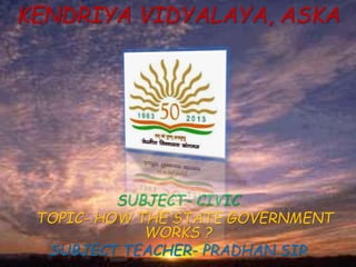 KENDRIYA VIDYALAYA, ASKA
SUBJECT- CIVIC
TOPIC- HOW THE STATE GOVERNMENT
WORKS ?
SUBJECT TEACHER- PRADHAN SIR
 