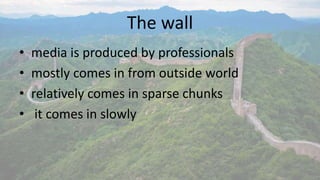 The wall 
• media is produced by professionals 
• mostly comes in from outside world 
• relatively comes in sparse chunks 
• it comes in slowly 
 