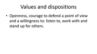 Values and dispositions 
• Openness, courage to defend a point of view 
and a willingness to: listen to, work with and 
stand up for others. 
 