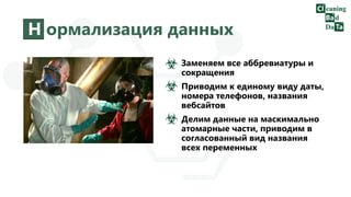 Н ормализация данных
Заменяем все аббревиатуры и
сокращения
Приводим к единому виду даты,
номера телефонов, названия
вебсайтов
Делим данные на маскимально
атомарные части, приводим в
согласованный вид названия
всех переменных
 