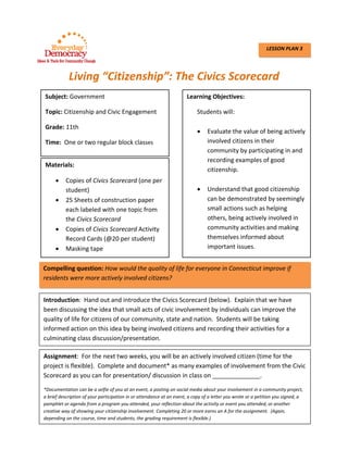  
 
Living “Citizenship”: The Civics Scorecard 
   
 
 
 
 
 
 
 
 
 
 
 
 
 
 
 
 
 
 
 
 
LESSON PLAN 3
Subject: Government
Topic: Citizenship and Civic Engagement 
Grade: 11th 
Time:  One or two regular block classes 
Learning Objectives:   
Students will: 
 
 Evaluate the value of being actively 
involved citizens in their 
community by participating in and 
recording examples of good 
citizenship. 
 
 Understand that good citizenship 
can be demonstrated by seemingly 
small actions such as helping 
others, being actively involved in 
community activities and making 
themselves informed about 
important issues. 
Materials: 
 Copies of Civics Scorecard (one per 
student) 
 25 Sheets of construction paper 
each labeled with one topic from 
the Civics Scorecard 
 Copies of Civics Scorecard Activity 
Record Cards (@20 per student) 
 Masking tape 
Compelling question: How would the quality of life for everyone in Connecticut improve if 
residents were more actively involved citizens?   
Introduction:  Hand out and introduce the Civics Scorecard (below).  Explain that we have 
been discussing the idea that small acts of civic involvement by individuals can improve the 
quality of life for citizens of our community, state and nation.  Students will be taking 
informed action on this idea by being involved citizens and recording their activities for a 
culminating class discussion/presentation.     
Assignment:  For the next two weeks, you will be an actively involved citizen (time for the 
project is flexible).  Complete and document* as many examples of involvement from the Civic 
Scorecard as you can for presentation/ discussion in class on ______________. 
*Documentation can be a selfie of you at an event, a posting on social media about your involvement in a community project, 
a brief description of your participation in or attendance at an event, a copy of a letter you wrote or a petition you signed, a 
pamphlet or agenda from a program you attended, your reflection about the activity or event you attended, or another 
creative way of showing your citizenship involvement. Completing 20 or more earns an A for the assignment.  (Again, 
depending on the course, time and students, the grading requirement is flexible.) 
 