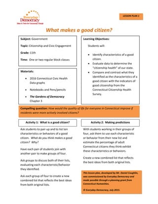  
What makes a good citizen? 
 
 
 
 
 
 
 
 
 
 
               
 
 
 
 
 
 
 
 
 
 
 
 
 
 
 
Subject: Government
Topic: Citizenship and Civic Engagement 
Grade: 11th 
Time:  One or two regular block classes 
Learning Objectives:   
Students will: 
 
 Identify characteristics of a good 
citizen. 
 Evaluate data to determine the 
“citizenship health” of our state. 
 Compare and contrast what they 
identified as the characteristics of a 
good citizen with the indicators of 
good citizenship from the 
Connecticut Citizenship Health 
Survey. 
Materials: 
 2016 Connecticut Civic Health   
Data graphs 
 Notebooks and Pens/pencils 
 The Gardens of Democracy 
Chapter 3 
Compelling question: How would the quality of life for everyone in Connecticut improve if 
residents were more actively involved citizens? 
Activity 1:  What is a good citizen?
Ask students to pair‐up and to list ten 
characteristics or behaviors of a good 
citizen.  What do you think makes a good 
citizen?  Why? 
Have each pair of students join with 
another pair to make groups of four.   
Ask groups to discuss both of their lists, 
evaluating each characteristic/behavior 
they identified.   
Ask each group of four to create a new 
combined list that reflects the best ideas 
from both original lists. 
With students working in their groups of 
four, ask them to use each characteristic 
or behavior from their new list and 
estimate the percentage of adult 
Connecticut citizens they think exhibit 
these characteristics or behaviors. 
Create a new combined list that reflects 
the best ideas from both original lists. 
Activity 2:  Making predictions
This lesson plan, developed by Mr. Daniel Coughlin, 
was commissioned by Everyday Democracy and 
made possible through a planning grant from 
Connecticut Humanities.  
© Everyday Democracy, July 2015.  
LESSON PLAN 1
 