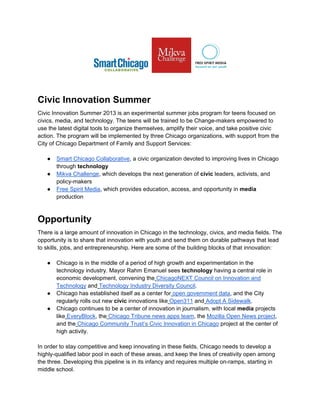 Civic Innovation Summer
Civic Innovation Summer 2013 is an experimental summer jobs program for teens focused on
civics, media, and technology. The teens will be trained to be Change-makers empowered to
use the latest digital tools to organize themselves, amplify their voice, and take positive civic
action. The program will be implemented by three Chicago organizations, with support from the
City of Chicago Department of Family and Support Services:
● Smart Chicago Collaborative, a civic organization devoted to improving lives in Chicago
through technology
● Mikva Challenge, which develops the next generation of civic leaders, activists, and
policy-makers
● Free Spirit Media, which provides education, access, and opportunity in media
production
Opportunity
There is a large amount of innovation in Chicago in the technology, civics, and media fields. The
opportunity is to share that innovation with youth and send them on durable pathways that lead
to skills, jobs, and entrepreneurship. Here are some of the building blocks of that innovation:
● Chicago is in the middle of a period of high growth and experimentation in the
technology industry. Mayor Rahm Emanuel sees technology having a central role in
economic development, convening the ChicagoNEXT Council on Innovation and
Technology and Technology Industry Diversity Council.
● Chicago has established itself as a center for open government data, and the City
regularly rolls out new civic innovations like Open311 and Adopt A Sidewalk.
● Chicago continues to be a center of innovation in journalism, with local media projects
like EveryBlock, the Chicago Tribune news apps team, the Mozilla Open News project,
and the Chicago Community Trust’s Civic Innovation in Chicago project at the center of
high activity.
In order to stay competitive and keep innovating in these fields, Chicago needs to develop a
highly-qualified labor pool in each of these areas, and keep the lines of creativity open among
the three. Developing this pipeline is in its infancy and requires multiple on-ramps, starting in
middle school.
 