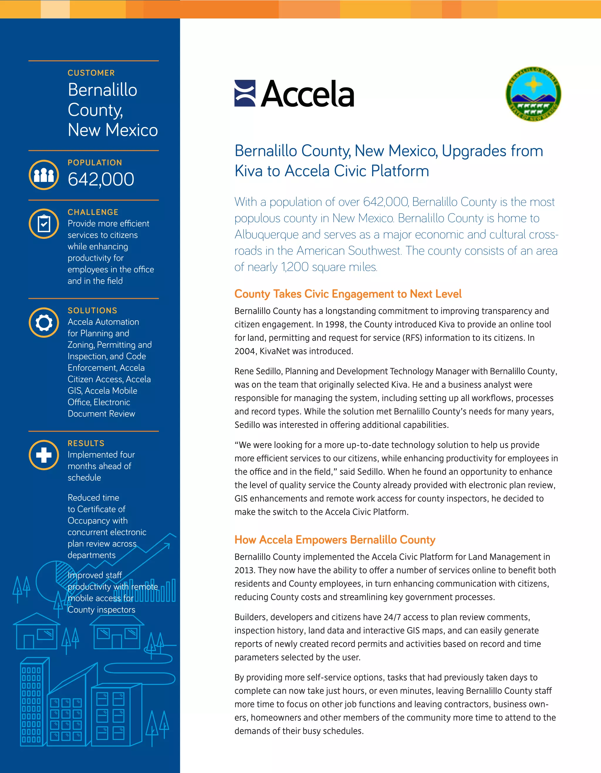 Bernalillo County, New Mexico, Upgrades from 
Kiva to Accela Civic Platform 
With a population of over 642,000, Bernalillo County is the most 
populous county in New Mexico. Bernalillo County is home to 
Albuquerque and serves as a major economic and cultural cross-roads 
in the American Southwest. The county consists of an area 
of nearly 1,200 square miles. 
County Takes Civic Engagement to Next Level 
Bernalillo County has a longstanding commitment to improving transparency and 
citizen engagement. In 1998, the County introduced Kiva to provide an online tool 
for land, permitting and request for service (RFS) information to its citizens. In 
2004, KivaNet was introduced. 
Rene Sedillo, Planning and Development Technology Manager with Bernalillo County, 
was on the team that originally selected Kiva. He and a business analyst were 
responsible for managing the system, including setting up all workflows, processes 
and record types. While the solution met Bernalillo County’s needs for many years, 
Sedillo was interested in offering additional capabilities. 
“We were looking for a more up-to-date technology solution to help us provide 
more efficient services to our citizens, while enhancing productivity for employees in 
the office and in the field,” said Sedillo. When he found an opportunity to enhance 
the level of quality service the County already provided with electronic plan review, 
GIS enhancements and remote work access for county inspectors, he decided to 
make the switch to the Accela Civic Platform. 
How Accela Empowers Bernalillo County 
Bernalillo County implemented the Accela Civic Platform for Land Management in 
2013. They now have the ability to offer a number of services online to benefit both 
residents and County employees, in turn enhancing communication with citizens, 
reducing County costs and streamlining key government processes. 
Builders, developers and citizens have 24/7 access to plan review comments, 
inspection history, land data and interactive GIS maps, and can easily generate 
reports of newly created record permits and activities based on record and time 
parameters selected by the user. 
By providing more self-service options, tasks that had previously taken days to 
complete can now take just hours, or even minutes, leaving Bernalillo County staff 
more time to focus on other job functions and leaving contractors, business own-ers, 
homeowners and other members of the community more time to attend to the 
demands of their busy schedules. 
Customer 
Bernalillo 
County, 
New Mexico 
Population 
642,000 
challenge 
Provide more efficient 
services to citizens 
while enhancing 
productivity for 
employees in the office 
and in the field 
Solutions 
Accela Automation 
for Planning and 
Zoning, Permitting and 
Inspection, and Code 
Enforcement, Accela 
Citizen Access, Accela 
GIS, Accela Mobile 
Office, Electronic 
Document Review 
Results 
Implemented four 
months ahead of 
schedule 
Reduced time 
to Certificate of 
Occupancy with 
concurrent electronic 
plan review across 
departments 
Improved staff 
productivity with remote 
mobile access for 
County inspectors 
 