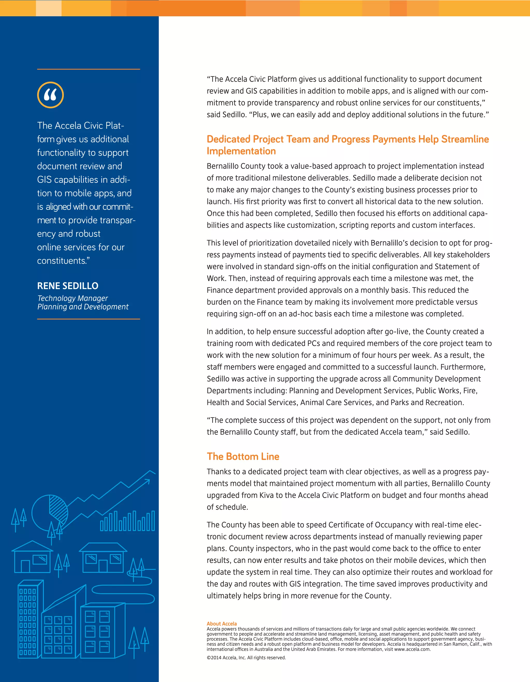“The Accela Civic Platform gives us additional functionality to support document 
review and GIS capabilities in addition to mobile apps, and is aligned with our com-mitment 
to provide transparency and robust online services for our constituents,” 
said Sedillo. “Plus, we can easily add and deploy additional solutions in the future.” 
Dedicated Project Team and Progress Payments Help Streamline 
Implementation 
Bernalillo County took a value-based approach to project implementation instead 
of more traditional milestone deliverables. Sedillo made a deliberate decision not 
to make any major changes to the County’s existing business processes prior to 
launch. His first priority was first to convert all historical data to the new solution. 
Once this had been completed, Sedillo then focused his efforts on additional capa-bilities 
and aspects like customization, scripting reports and custom interfaces. 
This level of prioritization dovetailed nicely with Bernalillo’s decision to opt for prog-ress 
payments instead of payments tied to specific deliverables. All key stakeholders 
were involved in standard sign-offs on the initial configuration and Statement of 
Work. Then, instead of requiring approvals each time a milestone was met, the 
Finance department provided approvals on a monthly basis. This reduced the 
burden on the Finance team by making its involvement more predictable versus 
requiring sign-off on an ad-hoc basis each time a milestone was completed. 
In addition, to help ensure successful adoption after go-live, the County created a 
training room with dedicated PCs and required members of the core project team to 
work with the new solution for a minimum of four hours per week. As a result, the 
staff members were engaged and committed to a successful launch. Furthermore, 
Sedillo was active in supporting the upgrade across all Community Development 
Departments including: Planning and Development Services, Public Works, Fire, 
Health and Social Services, Animal Care Services, and Parks and Recreation. 
“The complete success of this project was dependent on the support, not only from 
the Bernalillo County staff, but from the dedicated Accela team,” said Sedillo. 
The Bottom Line 
Thanks to a dedicated project team with clear objectives, as well as a progress pay-ments 
model that maintained project momentum with all parties, Bernalillo County 
upgraded from Kiva to the Accela Civic Platform on budget and four months ahead 
of schedule. 
The County has been able to speed Certificate of Occupancy with real-time elec-tronic 
document review across departments instead of manually reviewing paper 
plans. County inspectors, who in the past would come back to the office to enter 
results, can now enter results and take photos on their mobile devices, which then 
update the system in real time. They can also optimize their routes and workload for 
the day and routes with GIS integration. The time saved improves productivity and 
ultimately helps bring in more revenue for the County. 
About Accela 
Accela powers thousands of services and millions of transactions daily for large and small public agencies worldwide. We connect 
government to people and accelerate and streamline land management, licensing, asset management, and public health and safety 
processes. The Accela Civic Platform includes cloud-based, office, mobile and social applications to support government agency, busi-ness 
and citizen needs and a robust open platform and business model for developers. Accela is headquartered in San Ramon, Calif., with 
international offices in Australia and the United Arab Emirates. For more information, visit www.accela.com. 
©2014 Accela, Inc. All rights reserved. 
The Accela Civic Plat-form 
gives us additional 
functionality to support 
document review and 
GIS capabilities in addi-tion 
to mobile apps, and 
is aligned with our commit-ment 
to provide transpar-ency 
and robust 
online services for our 
constituents.” 
Rene Sedillo 
Technology Manager 
Planning and Development 
