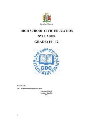 1
Republic of Zambia
HIGH SCHOOL CIVIC EDUCATION
SYLLABUS
GRADE: 10 - 12
Published By:
The Curriculum Development Centre
P.O. BOX 50092
Lusaka – Zambia
2004
 