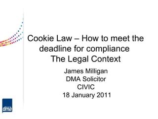 Cookie Law – How to meet the deadline for compliance  The Legal Context James Milligan DMA Solicitor CIVIC 18 January 2011 