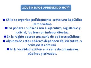Chile se organiza políticamente como una República Democrática. Los poderes públicos son el ejecutivo, legislativo y judicial, los tres son independientes. En la región operan una serie de poderes públicos.  Algunos de estos poderes dependen del ejecutivo, y otros de la comuna. En la localidad existen una serie de organismos públicos y privados. 