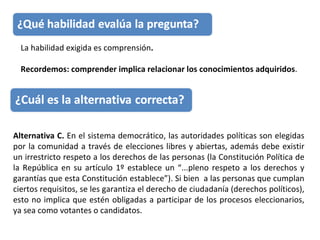 La habilidad exigida es comprensión .  Recordemos: comprender implica relacionar los conocimientos adquiridos . Alternativa C.  En el sistema democrático, las autoridades políticas son elegidas por la comunidad a través de elecciones libres y abiertas, además debe existir un irrestricto respeto a los derechos de las personas (la Constitución Política de la República en su artículo 1º establece un “...pleno respeto a los derechos y garantías que esta Constitución establece”). Si bien  a las personas que cumplan ciertos requisitos, se les garantiza el derecho de ciudadanía (derechos políticos), esto no implica que estén obligadas a participar de los procesos eleccionarios, ya sea como votantes o candidatos. 