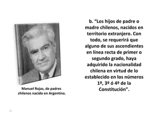 b. “ Los hijos de padre o madre chilenos, nacidos en territorio extranjero. Con todo, se requerirá que alguno de sus ascendientes en línea recta de primer o segundo grado, haya adquirido la nacionalidad chilena en virtud de lo establecido en los números 1º, 3º ó 4º de la Constitución”. Manuel Rojas, de padres  chilenos nacido en Argentina. 