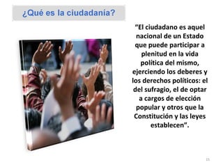 “ El ciudadano es aquel nacional de un Estado que puede participar a plenitud en la vida política del mismo, ejerciendo los deberes y los derechos políticos: el del sufragio, el de optar a cargos de elección popular y otros que la Constitución y las leyes establecen”. 