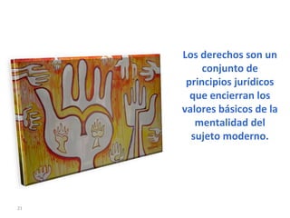 Los derechos son un conjunto de principios jurídicos que encierran los valores básicos de la mentalidad del sujeto moderno. 