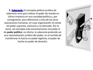 E.   Soberanía :  El concepto político-jurídico de soberanía sirve para indicar el poder de mando en última instancia en una sociedad política y, por consiguiente, para diferenciar a ésta de las otras asociaciones humanas, en cuya organización no existe tal poder supremo, exclusivo y no derivado. Por lo tanto, tal concepto está estrechamente vinculado al de  poder político : en efecto, la soberanía pretende ser una racionalización jurídica del poder, en el sentido de transformar la fuerza en poder legítimo, el poder de hecho en poder de derecho. 