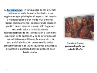 I.  Autoritarismo :  En la tipología de los sistemas políticos se suele llamar autoritarios a los regímenes que privilegian el aspecto del mando y menosprecian de un modo más o menos radical el del consenso, concentrando el poder político en un hombre o en un sólo órgano y restando valor a las instituciones representativas: de ahí la reducción a la mínima expresión de la oposición y de la autonomía de los subsistemas políticos y la anulación o la sustancial eliminación de contenido de los procedimientos y de las instituciones destinadas a trasmitir la autoridad política desde la base hasta lo alto. Francisco Franco,  gobernó España por  más de 35 años 