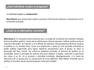 La habilidad exigida es  comprensión.  Recordemos  que comprender implica reconocer información explicita y relacionarla con el contenido evaluado. Alternativa C.  Es necesario tener presente que   a lo largo de la historia han existido múltiples formas de definir política. Varias de las definiciones clásicas apuntan a definir política como el "ejercicio del poder" en relación a un conflicto de intereses. Una perspectiva distinta visualiza la política en un sentido ético, como una disposición a obrar en una sociedad utilizando el poder público organizado para lograr objetivos provechosos para el grupo, es decir la búsqueda del bien común. Así entonces podemos entender el término de política en la actualidad, como la actividad de quienes procuran obtener el poder, retenerlo o ejercitarlo con vistas a un fin. Es el proceso y actividad orientada, ideológicamente, a la toma de decisiones de un grupo para la consecución de unos objetivos.  Max Weber entiende que  la política es la esfera social caracterizada por lucha por el poder. 