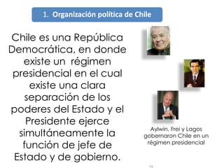 Chile es una República Democrática, en donde existe un  régimen presidencial en el cual existe una clara separación de los poderes del Estado y el Presidente ejerce simultáneamente la función de jefe de Estado y de gobierno. Aylwin, Frei y Lagos gobernaron Chile en un régimen presidencial 