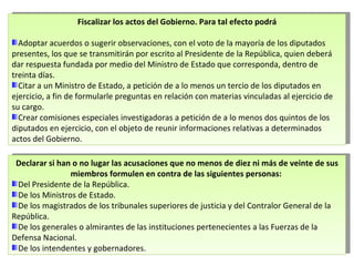 Fiscalizar los actos del Gobierno. Para tal efecto podrá Adoptar acuerdos o sugerir observaciones, con el voto de la mayoría de los diputados presentes, los que se transmitirán por escrito al Presidente de la República, quien deberá dar respuesta fundada por medio del Ministro de Estado que corresponda, dentro de treinta días.  Citar a un Ministro de Estado, a petición de a lo menos un tercio de los diputados en ejercicio, a fin de formularle preguntas en relación con materias vinculadas al ejercicio de su cargo. Crear comisiones especiales investigadoras a petición de a lo menos dos quintos de los diputados en ejercicio, con el objeto de reunir informaciones relativas a determinados actos del Gobierno. Declarar si han o no lugar las acusaciones que no menos de diez ni más de veinte de sus miembros formulen en contra de las siguientes personas:  Del Presidente de la República. De los Ministros de Estado.  De los magistrados de los tribunales superiores de justicia y del Contralor General de la República.  De los generales o almirantes de las instituciones pertenecientes a las Fuerzas de la Defensa Nacional.  De los intendentes y gobernadores. 