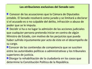 Las atribuciones exclusivas del Senado son: Conocer de las acusaciones que la Cámara de Diputados entable. El Senado resolverá como jurado y se limitará a declarar si el acusado es o no culpable del delito, infracción o abuso de poder que se le imputa.  Decidir si ha o no lugar la admisión de las acciones judiciales que cualquier persona pretenda iniciar en contra de algún Ministro de Estado, con motivo de los perjuicios que pueda haber sufrido injustamente por acto de éste en el desempeño de su cargo. Conocer de las contiendas de competencia que se susciten entre las autoridades políticas o administrativas y los tribunales superiores de justicia. Otorgar la rehabilitación de la ciudadanía en los casos que determine la Constitución Política de la República. 