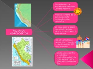 El mar peruano se encuentra al frente del Océano Pacífico. Presenta la forma de un extenso desierto recostado en las montañas. La costa central posee dos estaciones bien marcadas una invernal y una estival. RECURSOS HIDROLÓGICOS No sufre efectos de aguas frías y hace sol y calor durante los 300 días en el año. En ella se concentra la actividad productiva industrial y agropecuaria, y las grandes ciudades del país. 