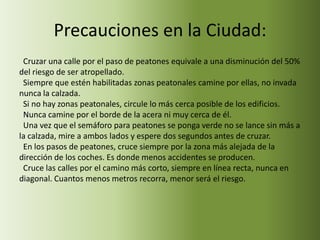 Precauciones en la Ciudad:
 Cruzar una calle por el paso de peatones equivale a una disminución del 50%
del riesgo de ser atropellado.
 Siempre que estén habilitadas zonas peatonales camine por ellas, no invada
nunca la calzada.
 Si no hay zonas peatonales, circule lo más cerca posible de los edificios.
 Nunca camine por el borde de la acera ni muy cerca de él.
 Una vez que el semáforo para peatones se ponga verde no se lance sin más a
la calzada, mire a ambos lados y espere dos segundos antes de cruzar.
 En los pasos de peatones, cruce siempre por la zona más alejada de la
dirección de los coches. Es donde menos accidentes se producen.
 Cruce las calles por el camino más corto, siempre en línea recta, nunca en
diagonal. Cuantos menos metros recorra, menor será el riesgo.
 