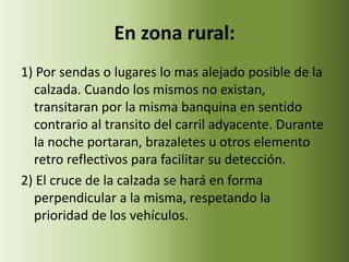 En zona rural:
1) Por sendas o lugares lo mas alejado posible de la
  calzada. Cuando los mismos no existan,
  transitaran por la misma banquina en sentido
  contrario al transito del carril adyacente. Durante
  la noche portaran, brazaletes u otros elemento
  retro reflectivos para facilitar su detección.
2) El cruce de la calzada se hará en forma
  perpendicular a la misma, respetando la
  prioridad de los vehículos.
 