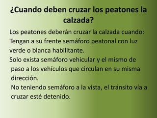 ¿Cuando deben cruzar los peatones la
            calzada?
Los peatones deberán cruzar la calzada cuando:
Tengan a su frente semáforo peatonal con luz
verde o blanca habilitante.
Solo exista semáforo vehicular y el mismo de
 paso a los vehículos que circulan en su misma
 dirección.
 No teniendo semáforo a la vista, el tránsito vía a
 cruzar esté detenido.
 