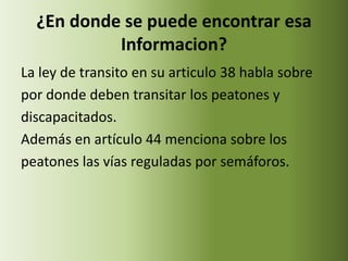 ¿En donde se puede encontrar esa
           Informacion?
La ley de transito en su articulo 38 habla sobre
por donde deben transitar los peatones y
discapacitados.
Además en artículo 44 menciona sobre los
peatones las vías reguladas por semáforos.
 