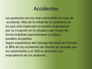 Accidentes
Los peatones son los más vulnerables en caso de
 accidente. Más de la mitad de los siniestros en
los que está implicado un peatón se producen
por su irrupción en la calzada o por cruzar de
forma indebida exponiéndose a caídas y
posibles atropellos.
Según estadísticas del Consejo Nacional de Tránsito,
el 88% de los accidentes de tránsito es causado por
los automóviles y el 10% es atribuido a la
imprudencia de los peatones.
 