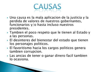  Una causa es la mala aplicacion de la justicia y la
perdida de valores de nuestros gobernantes,
funcionarios y/o hasta incluso nuestros
presidentes.
 Tambien el poco respeto que le tienen al Estado y
a las personas.
 El desinteres del bienestar del estado que tienen
los personajes politicos.
 El favoritismo hacia los cargos politicos genera
tambien corrupcion.
 Las ansias de tener o ganar dinero facil tambien
lo ocasiona.
 