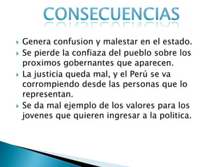  Genera confusion y malestar en el estado.
 Se pierde la confiaza del pueblo sobre los
proximos gobernantes que aparecen.
 La justicia queda mal, y el Perú se va
corrompiendo desde las personas que lo
representan.
 Se da mal ejemplo de los valores para los
jovenes que quieren ingresar a la politica.
 